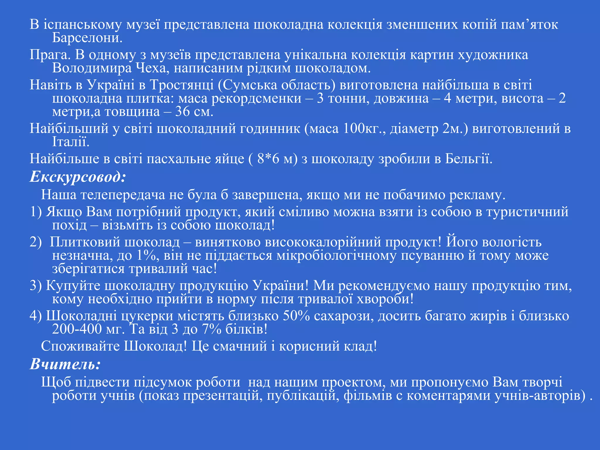 В іспанському музеї представлена шоколадна колекція зменшених копій пам’яток
Барселони.
Прага. В одному з музеїв представлена унікальна колекція картин художника
Володимира Чеха, написаним рідким шоколадом.
Навіть в Україні в Тростянці (Сумська область) виготовлена найбільша в світі
шоколадна плитка: маса рекордсменки – 3 тонни, довжина – 4 метри, висота – 2
метри,а товщина – 36 см.
Найбільший у світі шоколадний годинник (маса 100кг., діаметр 2м.) виготовлений в
Італії.
Найбільше в світі пасхальне яйце ( 8*6 м) з шоколаду зробили в Бельгії.
Екскурсовод:
Наша телепередача не була б завершена, якщо ми не побачимо рекламу.
1) Якщо Вам потрібний продукт, який сміливо можна взяти із собою в туристичний
похід – візьміть із собою шоколад!
2) Плитковий шоколад – винятково висококалорійний продукт! Його вологість
незначна, до 1%, він не піддається мікробіологічному псуванню й тому може
зберігатися тривалий час!
3) Купуйте шоколадну продукцію України! Ми рекомендуємо нашу продукцію тим,
кому необхідно прийти в норму після тривалої хвороби!
4) Шоколадні цукерки містять близько 50% сахарози, досить багато жирів і близько
200-400 мг. Та від 3 до 7% білків!
Споживайте Шоколад! Це смачний і корисний клад!
Вчитель:
Щоб підвести підсумок роботи над нашим проектом, ми пропонуємо Вам творчі
роботи учнів (показ презентацій, публікацій, фільмів с коментарями учнів-авторів) .
 