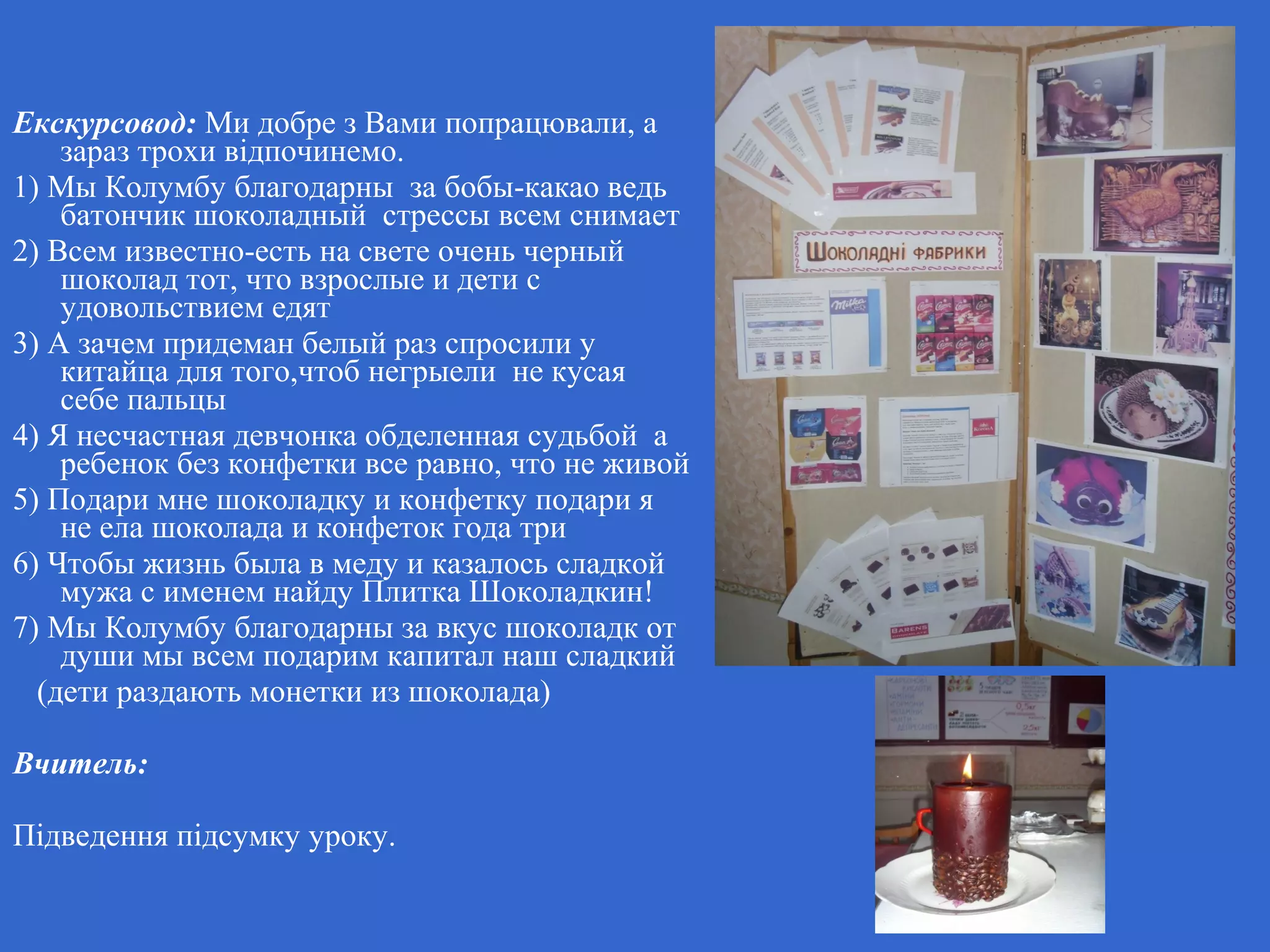 Екскурсовод: Ми добре з Вами попрацювали, а
зараз трохи відпочинемо.
1) Мы Колумбу благодарны за бобы-какао ведь
батончик шоколадный стрессы всем снимает
2) Всем известно-есть на свете очень черный
шоколад тот, что взрослые и дети с
удовольствием едят
3) А зачем придеман белый раз спросили у
китайца для того,чтоб негрыели не кусая
себе пальцы
4) Я несчастная девчонка обделенная судьбой а
ребенок без конфетки все равно, что не живой
5) Подари мне шоколадку и конфетку подари я
не ела шоколада и конфеток года три
6) Чтобы жизнь была в меду и казалось сладкой
мужа с именем найду Плитка Шоколадкин!
7) Мы Колумбу благодарны за вкус шоколадк от
души мы всем подарим капитал наш сладкий
(дети раздають монетки из шоколада)
Вчитель:
Підведення підсумку уроку.
 