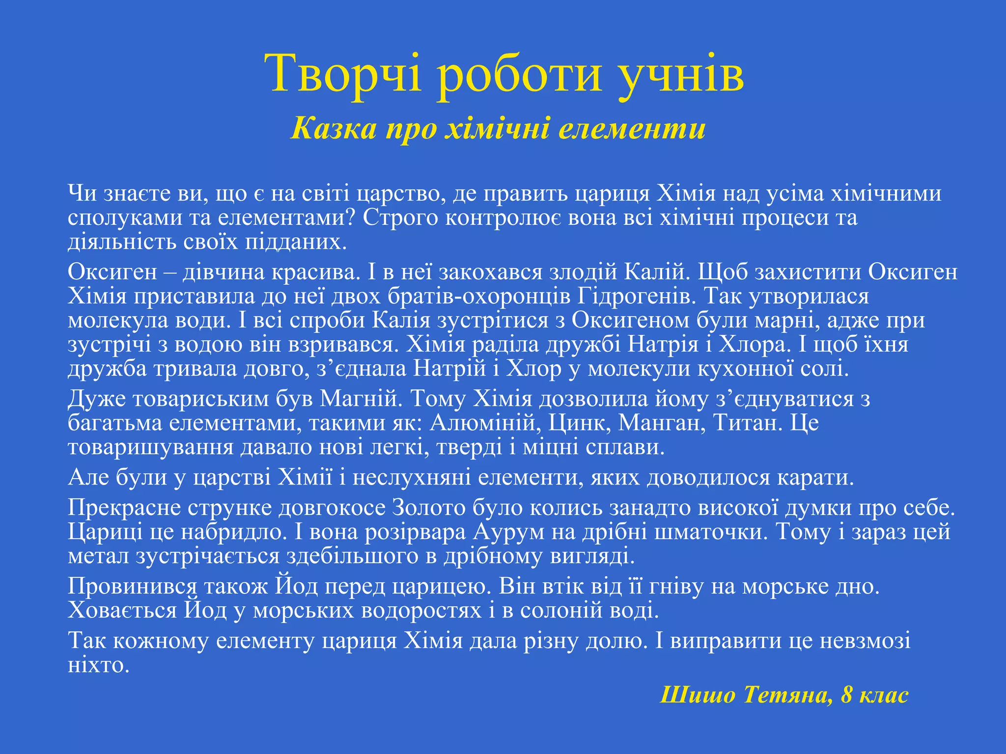 Творчі роботи учнів
Казка про хімічні елементи
Чи знаєте ви, що є на світі царство, де править цариця Хімія над усіма хімічними
сполуками та елементами? Строго контролює вона всі хімічні процеси та
діяльність своїх підданих.
Оксиген – дівчина красива. І в неї закохався злодій Калій. Щоб захистити Оксиген
Хімія приставила до неї двох братів-охоронців Гідрогенів. Так утворилася
молекула води. І всі спроби Калія зустрітися з Оксигеном були марні, адже при
зустрічі з водою він взривався. Хімія раділа дружбі Натрія і Хлора. І щоб їхня
дружба тривала довго, з’єднала Натрій і Хлор у молекули кухонної солі.
Дуже товариським був Магній. Тому Хімія дозволила йому з’єднуватися з
багатьма елементами, такими як: Алюміній, Цинк, Манган, Титан. Це
товаришування давало нові легкі, тверді і міцні сплави.
Але були у царстві Хімії і неслухняні елементи, яких доводилося карати.
Прекрасне струнке довгокосе Золото було колись занадто високої думки про себе.
Цариці це набридло. І вона розірвара Аурум на дрібні шматочки. Тому і зараз цей
метал зустрічається здебільшого в дрібному вигляді.
Провинився також Йод перед царицею. Він втік від її гніву на морське дно.
Ховається Йод у морських водоростях і в солоній воді.
Так кожному елементу цариця Хімія дала різну долю. І виправити це невзмозі
ніхто.
Шишо Тетяна, 8 клас
 