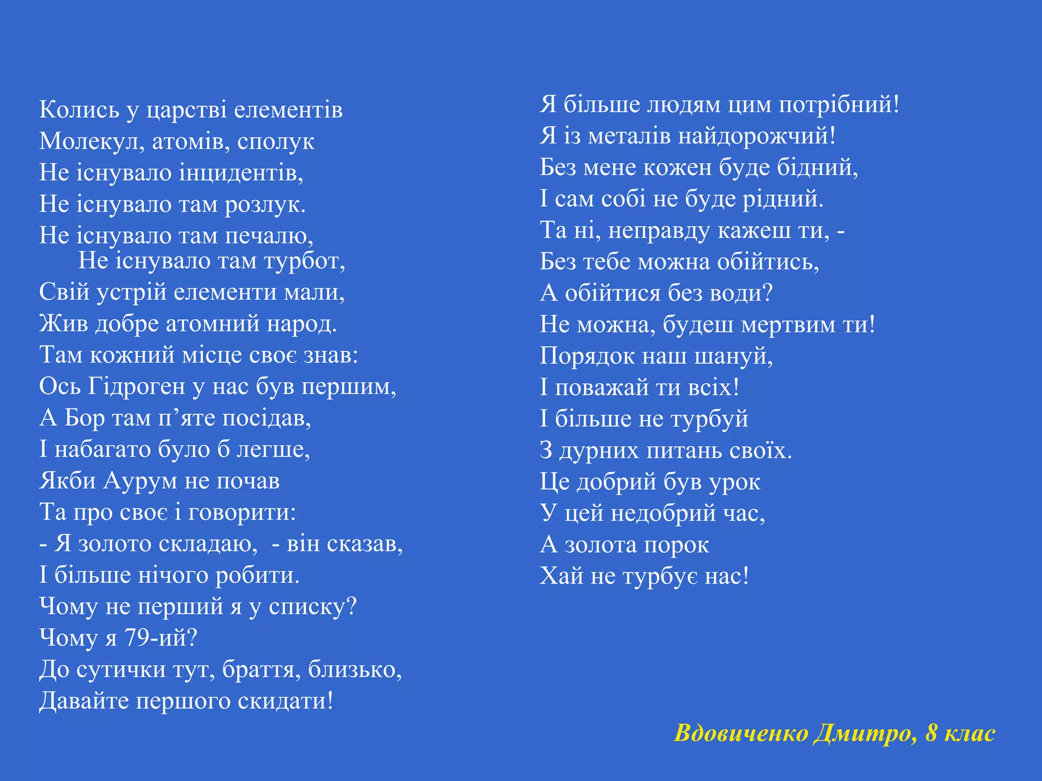 Колись у царстві елементів
Молекул, атомів, сполук
Не існувало інцидентів,
Не існувало там розлук.
Не існувало там печалю,
Не існувало там турбот,
Свій устрій елементи мали,
Жив добре атомний народ.
Там кожний місце своє знав:
Ось Гідроген у нас був першим,
А Бор там п’яте посідав,
І набагато було б легше,
Якби Аурум не почав
Та про своє і говорити:
- Я золото складаю, - він сказав,
І більше нічого робити.
Чому не перший я у списку?
Чому я 79-ий?
До сутички тут, браття, близько,
Давайте першого скидати!
Я більше людям цим потрібний!
Я із металів найдорожчий!
Без мене кожен буде бідний,
І сам собі не буде рідний.
Та ні, неправду кажеш ти, -
Без тебе можна обійтись,
А обійтися без води?
Не можна, будеш мертвим ти!
Порядок наш шануй,
І поважай ти всіх!
І більше не турбуй
З дурних питань своїх.
Це добрий був урок
У цей недобрий час,
А золота порок
Хай не турбує нас!
Вдовиченко Дмитро, 8 клас
 