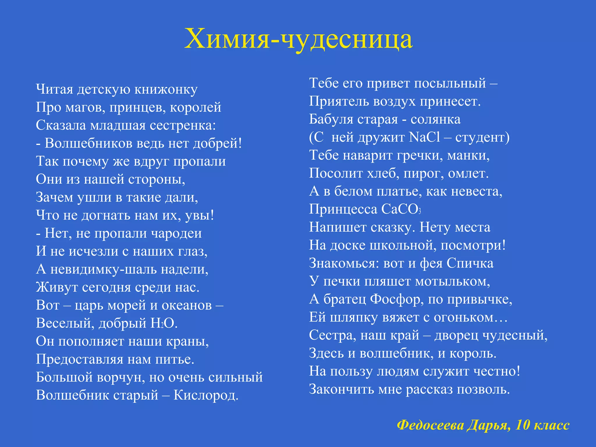 Химия-чудесница
Читая детскую книжонку
Про магов, принцев, королей
Сказала младшая сестренка:
- Волшебников ведь нет добрей!
Так почему же вдруг пропали
Они из нашей стороны,
Зачем ушли в такие дали,
Что не догнать нам их, увы!
- Нет, не пропали чародеи
И не исчезли с наших глаз,
А невидимку-шаль надели,
Живут сегодня среди нас.
Вот – царь морей и океанов –
Веселый, добрый Н2О.
Он пополняет наши краны,
Предоставляя нам питье.
Большой ворчун, но очень сильный
Волшебник старый – Кислород.
Тебе его привет посыльный –
Приятель воздух принесет.
Бабуля старая - солянка
(С ней дружит NaCl – студент)
Тебе наварит гречки, манки,
Посолит хлеб, пирог, омлет.
А в белом платье, как невеста,
Принцесса СаСО3
Напишет сказку. Нету места
На доске школьной, посмотри!
Знакомься: вот и фея Спичка
У печки пляшет мотыльком,
А братец Фосфор, по привычке,
Ей шляпку вяжет с огоньком…
Сестра, наш край – дворец чудесный,
Здесь и волшебник, и король.
На пользу людям служит честно!
Закончить мне рассказ позволь.
Федосеева Дарья, 10 класс
 