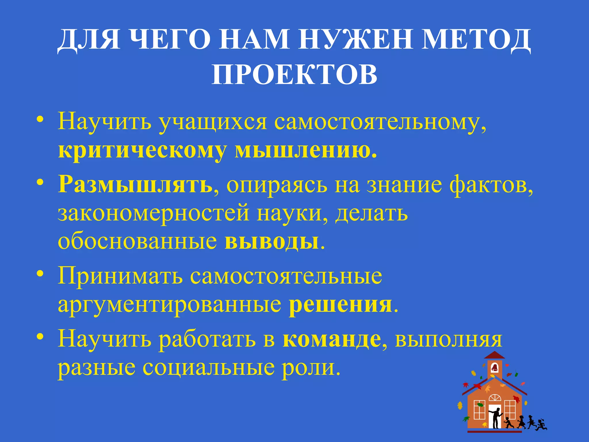 ДЛЯ ЧЕГО НАМ НУЖЕН МЕТОД
ПРОЕКТОВ
• Научить учащихся самостоятельному,
критическому мышлению.
• Размышлять, опираясь на знание фактов,
закономерностей науки, делать
обоснованные выводы.
• Принимать самостоятельные
аргументированные решения.
• Научить работать в команде, выполняя
разные социальные роли.
 