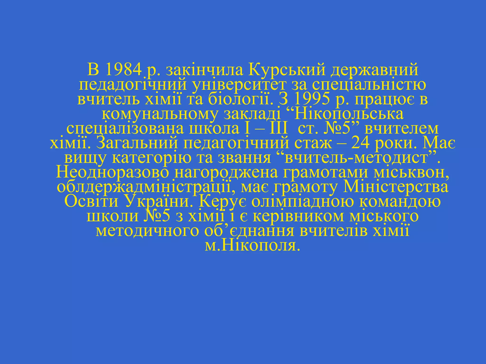 В 1984 р. закінчила Курський державний
педадогічний університет за спеціальністю
вчитель хімії та біології. З 1995 р. працює в
комунальному закладі “Нікопольська
спеціалізована школа І – ІІІ ст. №5” вчителем
хімії. Загальний педагогічний стаж – 24 роки. Має
вищу категорію та звання “вчитель-методист”.
Неодноразово нагороджена грамотами міськвон,
облдержадміністрації, має грамоту Міністерства
Освіти України. Керує олімпіадною командою
школи №5 з хімії і є керівником міського
методичного об’єднання вчителів хімії
м.Нікополя.
 