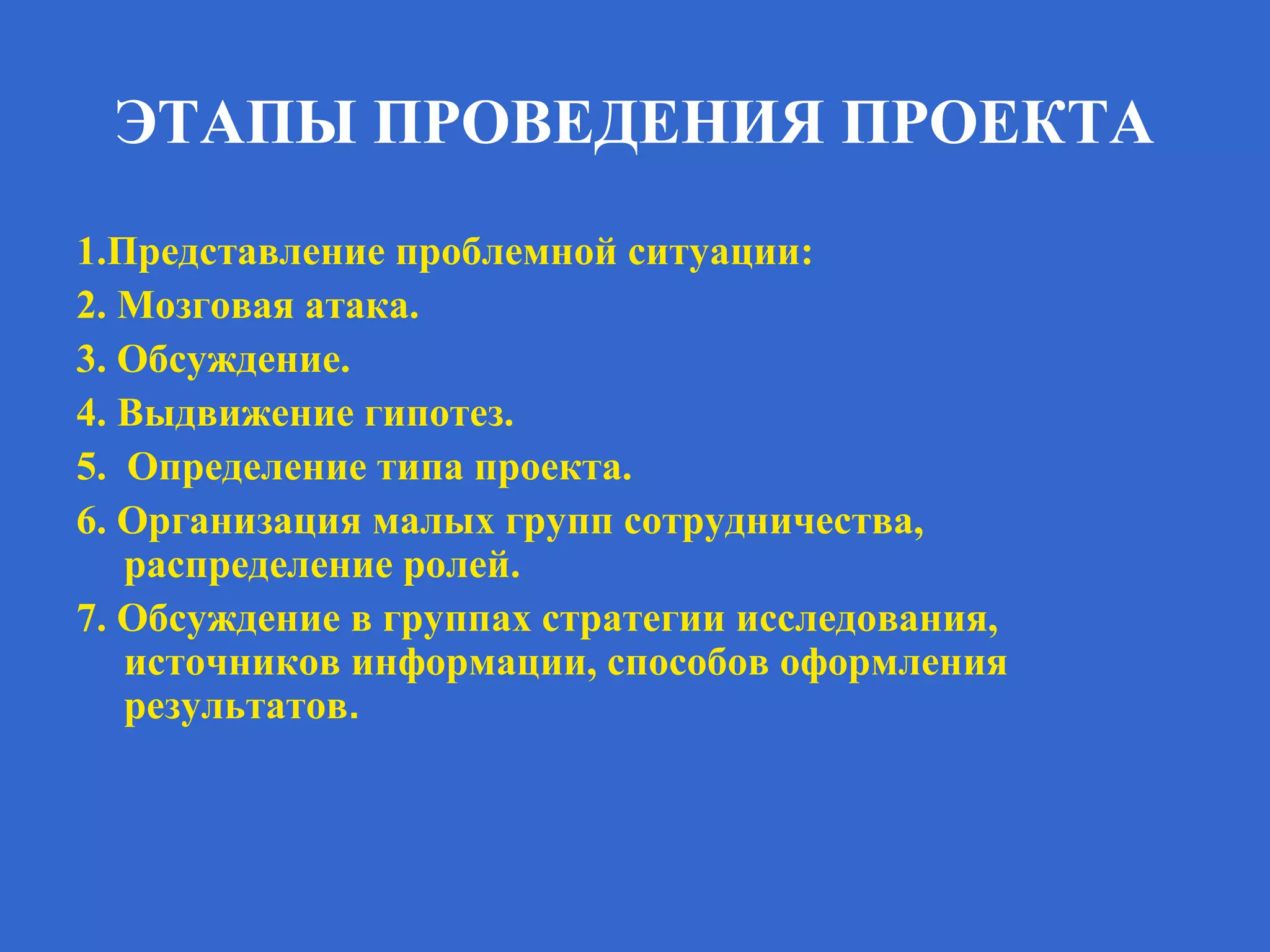 ЭТАПЫ ПРОВЕДЕНИЯ ПРОЕКТА
1.Представление проблемной ситуации:
2. Мозговая атака.
3. Обсуждение.
4. Выдвижение гипотез.
5. Определение типа проекта.
6. Организация малых групп сотрудничества,
распределение ролей.
7. Обсуждение в группах стратегии исследования,
источников информации, способов оформления
результатов.
 