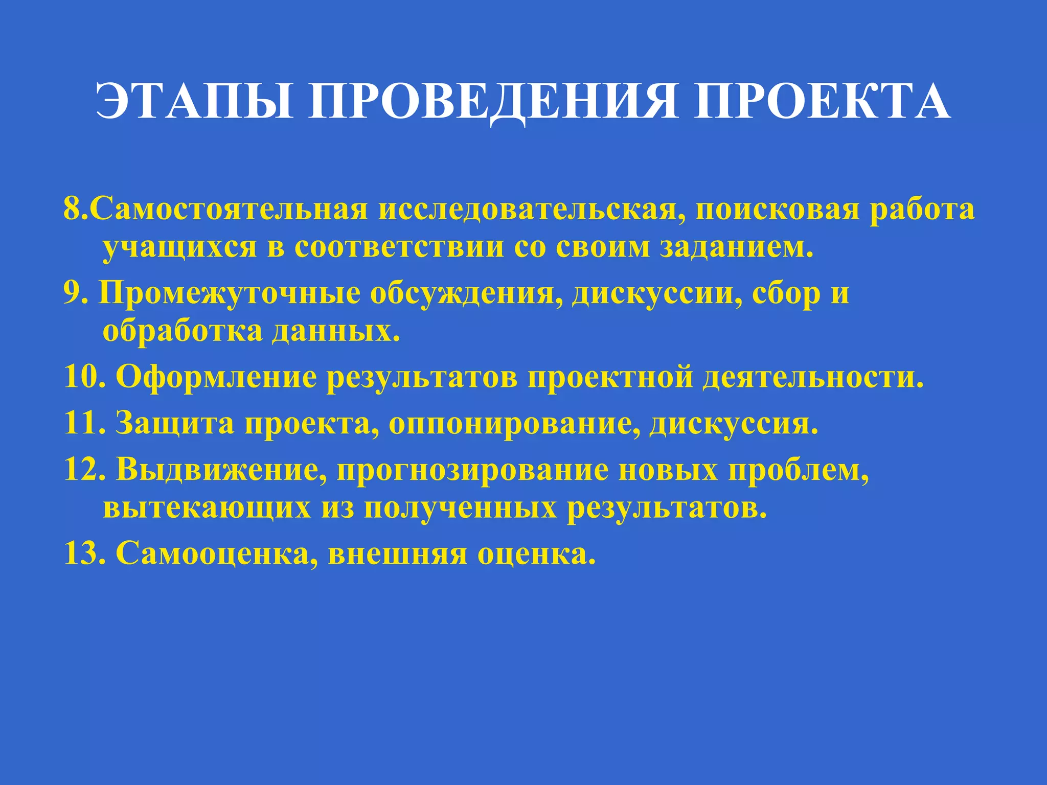 ЭТАПЫ ПРОВЕДЕНИЯ ПРОЕКТА
8.Самостоятельная исследовательская, поисковая работа
учащихся в соответствии со своим заданием.
9. Промежуточные обсуждения, дискуссии, сбор и
обработка данных.
10. Оформление результатов проектной деятельности.
11. Защита проекта, оппонирование, дискуссия.
12. Выдвижение, прогнозирование новых проблем,
вытекающих из полученных результатов.
13. Самооценка, внешняя оценка.
 