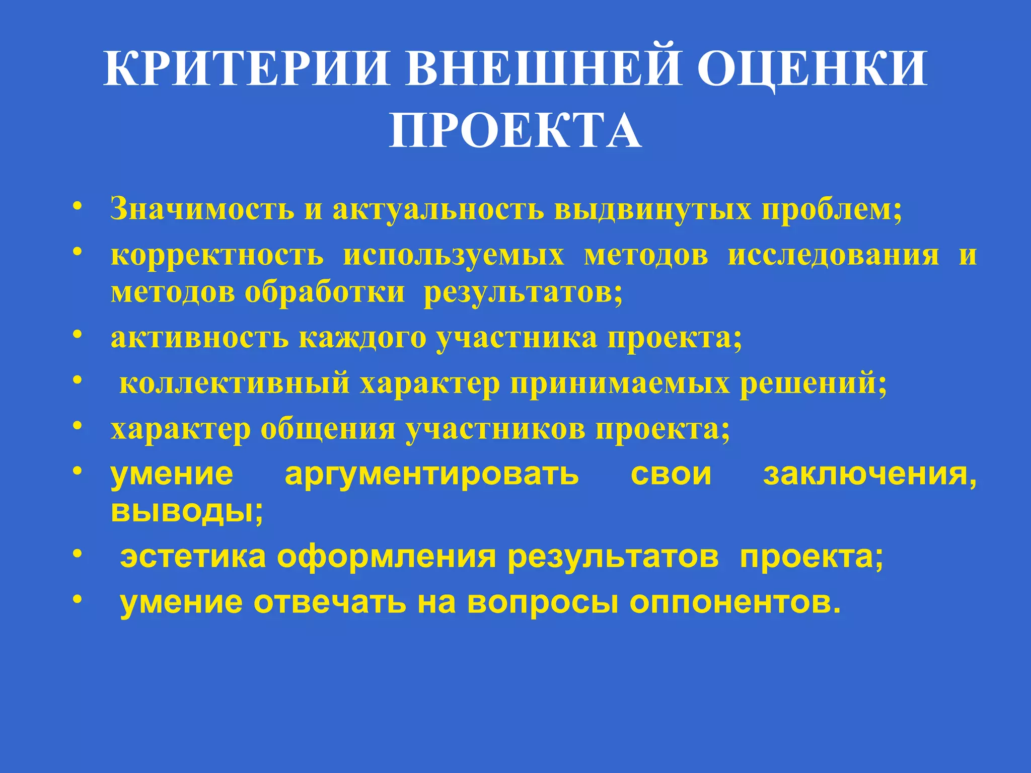 КРИТЕРИИ ВНЕШНЕЙ ОЦЕНКИ
ПРОЕКТА
• Значимость и актуальность выдвинутых проблем;
• корректность используемых методов исследования и
методов обработки результатов;
• активность каждого участника проекта;
• коллективный характер принимаемых решений;
• характер общения участников проекта;
• умение аргументировать свои заключения,
выводы;
• эстетика оформления результатов проекта;
• умение отвечать на вопросы оппонентов.
 