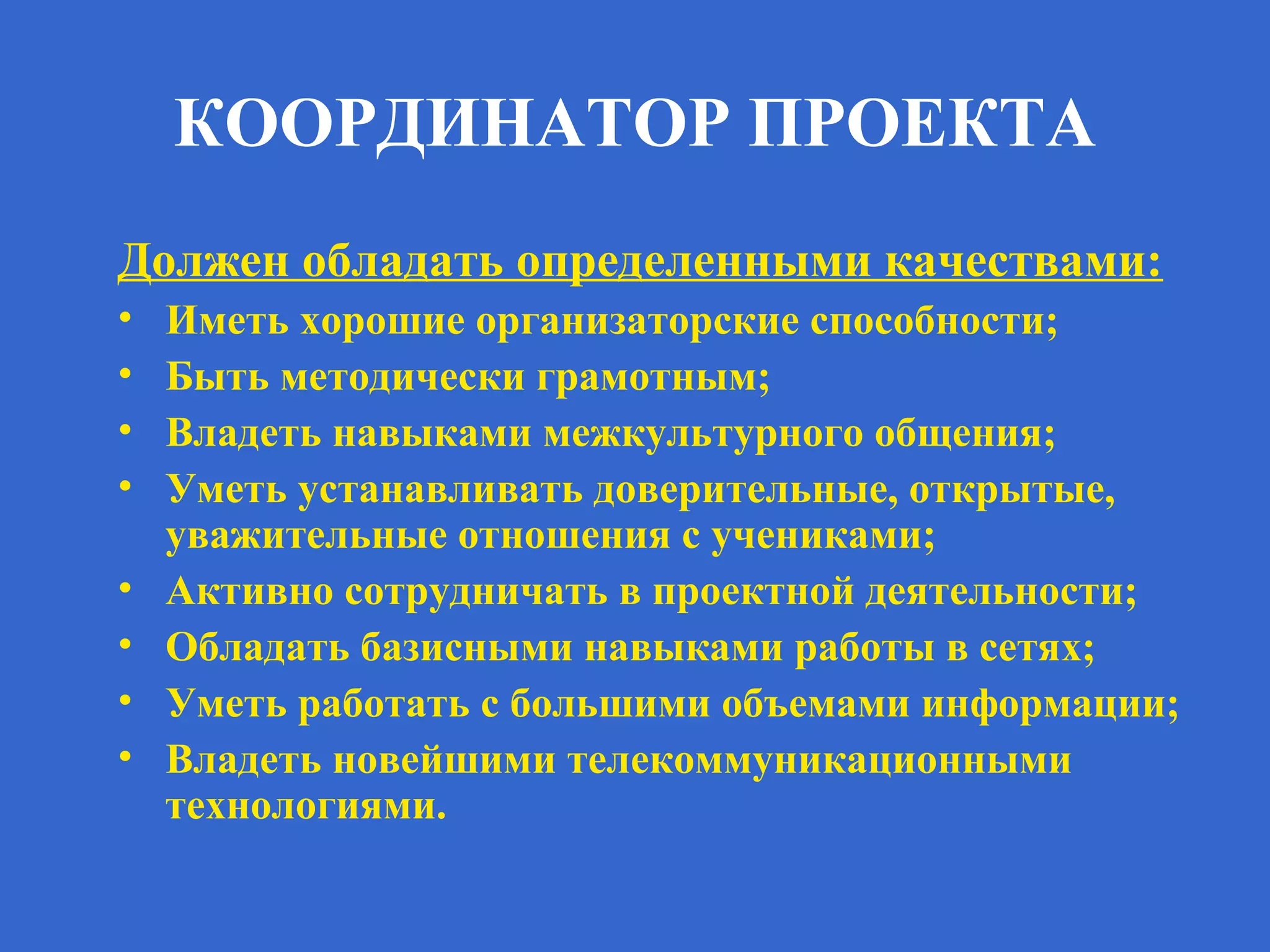 КООРДИНАТОР ПРОЕКТА
Должен обладать определенными качествами:
• Иметь хорошие организаторские способности;
• Быть методически грамотным;
• Владеть навыками межкультурного общения;
• Уметь устанавливать доверительные, открытые,
уважительные отношения с учениками;
• Активно сотрудничать в проектной деятельности;
• Обладать базисными навыками работы в сетях;
• Уметь работать с большими объемами информации;
• Владеть новейшими телекоммуникационными
технологиями.
 