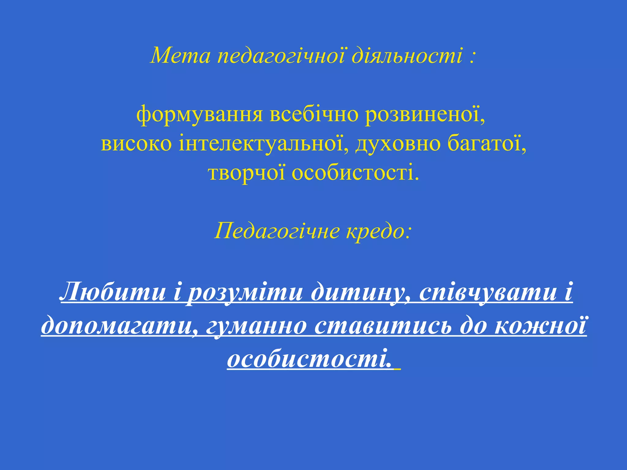 Мета педагогічної діяльності :
формування всебічно розвиненої,
високо інтелектуальної, духовно багатої,
творчої особистості.
Педагогічне кредо:
Любити і розуміти дитину, співчувати і
допомагати, гуманно ставитись до кожної
особистості.
 