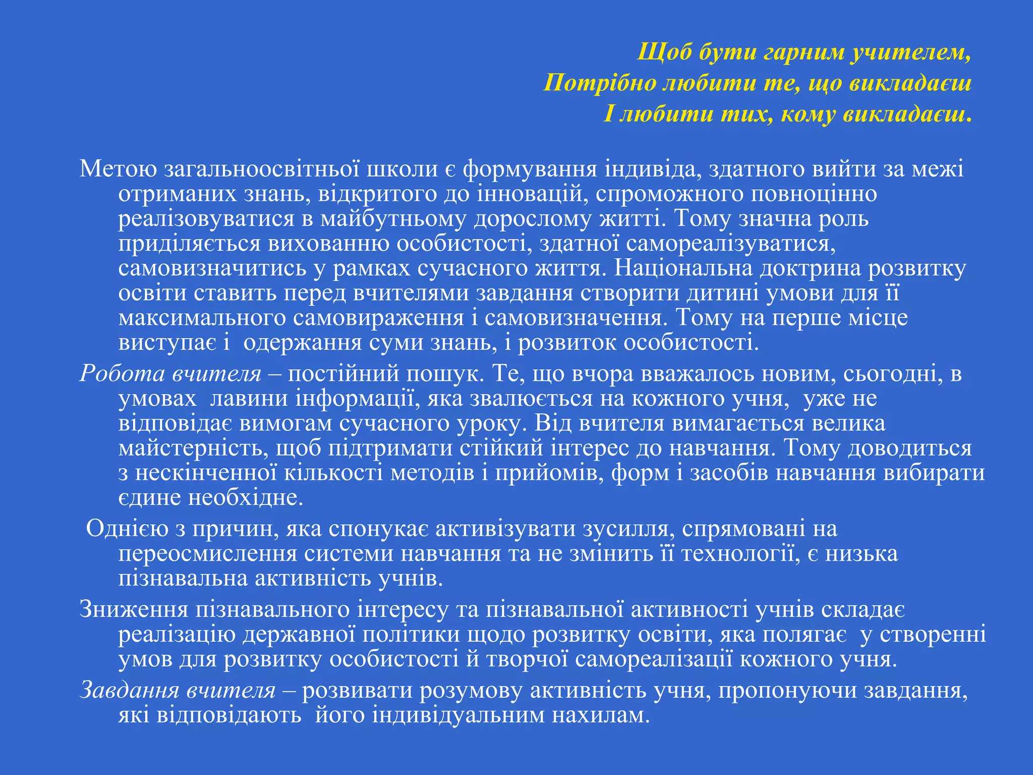 Щоб бути гарним учителем,
Потрібно любити те, що викладаєш
І любити тих, кому викладаєш.
Метою загальноосвітньої школи є формування індивіда, здатного вийти за межі
отриманих знань, відкритого до інновацій, спроможного повноцінно
реалізовуватися в майбутньому дорослому житті. Тому значна роль
приділяється вихованню особистості, здатної самореалізуватися,
самовизначитись у рамках сучасного життя. Національна доктрина розвитку
освіти ставить перед вчителями завдання створити дитині умови для її
максимального самовираження і самовизначення. Тому на перше місце
виступає і одержання суми знань, і розвиток особистості.
Робота вчителя – постійний пошук. Те, що вчора вважалось новим, сьогодні, в
умовах лавини інформації, яка звалюється на кожного учня, уже не
відповідає вимогам сучасного уроку. Від вчителя вимагається велика
майстерність, щоб підтримати стійкий інтерес до навчання. Тому доводиться
з нескінченної кількості методів і прийомів, форм і засобів навчання вибирати
єдине необхідне.
Однією з причин, яка спонукає активізувати зусилля, спрямовані на
переосмислення системи навчання та не змінить її технології, є низька
пізнавальна активність учнів.
Зниження пізнавального інтересу та пізнавальної активності учнів складає
реалізацію державної політики щодо розвитку освіти, яка полягає у створенні
умов для розвитку особистості й творчої самореалізації кожного учня.
Завдання вчителя – розвивати розумову активність учня, пропонуючи завдання,
які відповідають його індивідуальним нахилам.
 