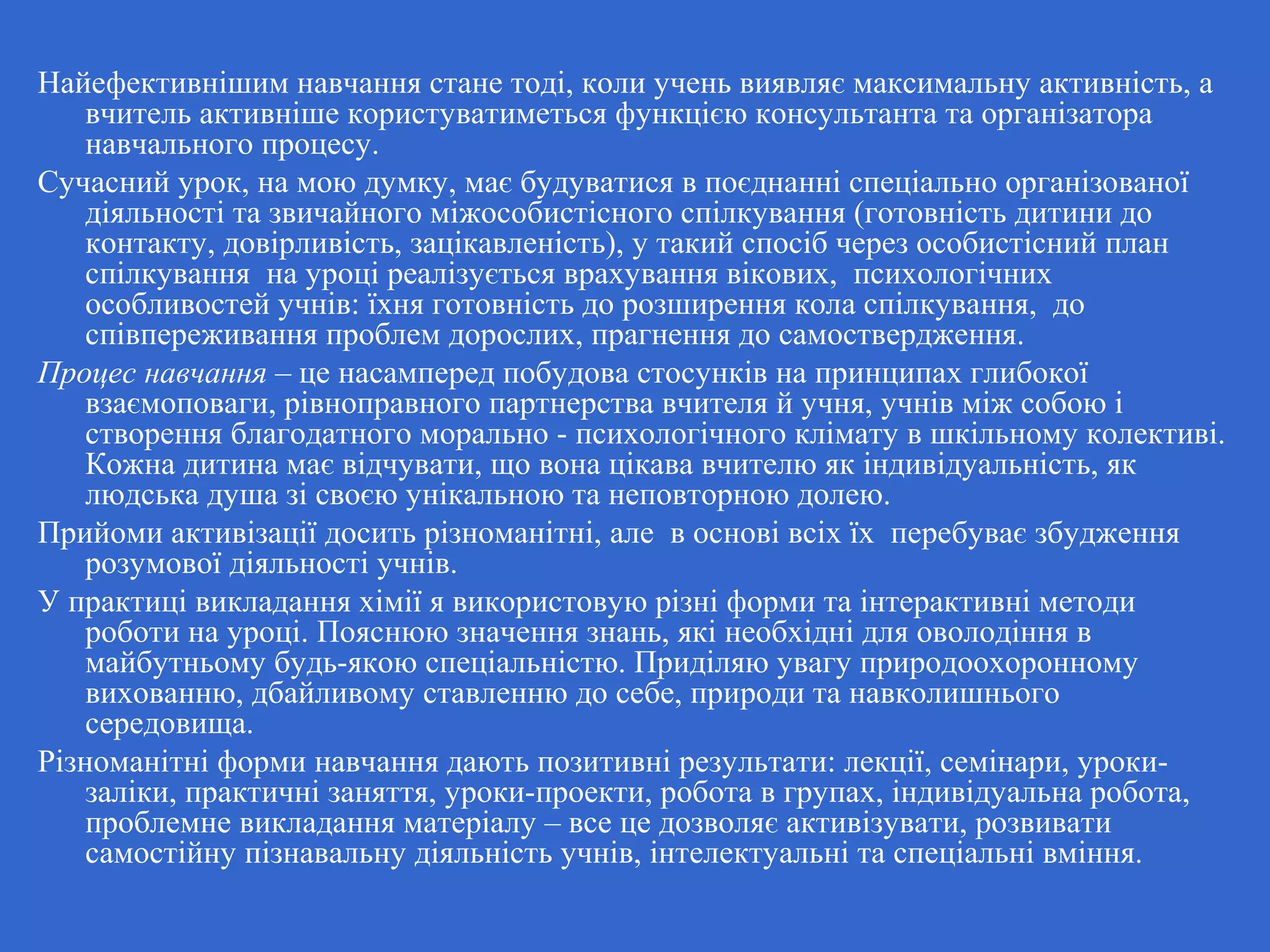 Найефективнішим навчання стане тоді, коли учень виявляє максимальну активність, а
вчитель активніше користуватиметься функцією консультанта та організатора
навчального процесу.
Сучасний урок, на мою думку, має будуватися в поєднанні спеціально організованої
діяльності та звичайного міжособистісного спілкування (готовність дитини до
контакту, довірливість, зацікавленість), у такий спосіб через особистісний план
спілкування на уроці реалізується врахування вікових, психологічних
особливостей учнів: їхня готовність до розширення кола спілкування, до
співпереживання проблем дорослих, прагнення до самоствердження.
Процес навчання – це насамперед побудова стосунків на принципах глибокої
взаємоповаги, рівноправного партнерства вчителя й учня, учнів між собою і
створення благодатного морально - психологічного клімату в шкільному колективі.
Кожна дитина має відчувати, що вона цікава вчителю як індивідуальність, як
людська душа зі своєю унікальною та неповторною долею.
Прийоми активізації досить різноманітні, але в основі всіх їх перебуває збудження
розумової діяльності учнів.
У практиці викладання хімії я використовую різні форми та інтерактивні методи
роботи на уроці. Пояснюю значення знань, які необхідні для оволодіння в
майбутньому будь-якою спеціальністю. Приділяю увагу природоохоронному
вихованню, дбайливому ставленню до себе, природи та навколишнього
середовища.
Різноманітні форми навчання дають позитивні результати: лекції, семінари, уроки-
заліки, практичні заняття, уроки-проекти, робота в групах, індивідуальна робота,
проблемне викладання матеріалу – все це дозволяє активізувати, розвивати
самостійну пізнавальну діяльність учнів, інтелектуальні та спеціальні вміння.
 