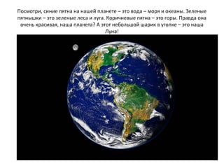 Посмотри, синие пятна на нашей планете – это вода – моря и океаны. Зеленые
пятнышки – это зеленые леса и луга. Коричневые пятна – это горы. Правда она
очень красивая, наша планета? А этот небольшой шарик в уголке – это наша
Луна!
 