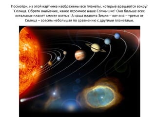 Посмотри, на этой картинке изображены все планеты, которые вращаются вокруг
Солнца. Обрати внимание, какое огромное наше Солнышко! Оно больше всех
остальных планет вместе взятых! А наша планета Земля – вот она – третья от
Солнца – совсем небольшая по сравнению с другими планетами.
 