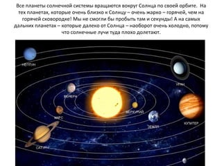 Все планеты солнечной системы вращаются вокруг Солнца по своей орбите. На
тех планетах, которые очень близко к Солнцу – очень жарко – горячей, чем на
горячей сковородке! Мы не смогли бы пробыть там и секунды! А на самых
дальних планетах – которые далеко от Солнца – наоборот очень холодно, потому
что солнечные лучи туда плохо долетают.
 