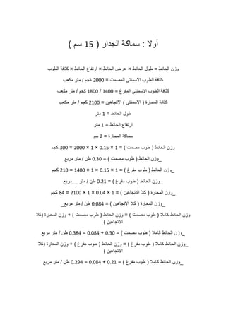 ‫أوال‬:‫سماكة‬‫الجدار‬(51‫سم‬)
‫وزن‬‫الحائط‬=‫طول‬‫الحائط‬×‫عرض‬‫الحائط‬×‫ارتفاع‬‫الحائط‬×‫كثافة‬‫الطوب‬
‫كثافة‬‫الطوب‬‫االسمنتى‬‫المصمت‬=0222‫كجم‬/‫متر‬‫مكعب‬
‫كثافة‬‫الطوب‬‫االسمنتى‬‫المفرغ‬=5022/5022‫كجم‬/‫متر‬‫مكعب‬
‫كثافة‬‫المحارة‬(‫االسمنتى‬)‫االتجاهين‬=0522‫كجم‬/‫متر‬‫مكعب‬
‫طول‬‫الحائط‬=5‫متر‬
‫ارتفاع‬‫الحائط‬=5‫متر‬
‫سماكة‬‫المحارة‬=0‫سم‬
‫وزن‬‫الحائط‬(‫طوب‬‫مصمت‬= )5×2151×5×0222=022‫كجم‬
_‫وزن‬‫الحائط‬(‫طوب‬‫مصمت‬= )2102‫طن‬/‫متر‬‫مربع‬
_‫وزن‬‫الحائط‬(‫طوب‬‫مفرغ‬= )5×2151×5×5022=052‫كجم‬
_‫وزن‬‫الحائط‬(‫طوب‬‫مفرغ‬= )2105‫طن‬/‫متر‬__‫مربع‬
_‫وزن‬‫المحارة‬(‫كال‬‫االتجاهين‬= )5×2120×5×0522=00‫كجم‬
_‫وزن‬‫المحارة‬(‫كال‬‫االتجاهين‬= )21200‫طن‬/‫متر‬‫مربع‬_
‫وزن‬‫الحائط‬‫كامال‬(‫طوب‬‫مصمت‬= )‫وزن‬‫الحائط‬(‫طوب‬‫مصمت‬+ )‫وزن‬‫المحارة‬(‫كال‬
‫االتجاهين‬)
_‫وزن‬‫الحائط‬‫كامال‬(‫طوب‬‫مصمت‬= )2102+21200=21000‫طن‬/‫متر‬‫مربع‬
_‫وزن‬‫الحائط‬‫كامال‬(‫طوب‬‫مفرغ‬= )‫وزن‬‫الحائط‬(‫طوب‬‫مفرغ‬+ )‫وزن‬‫المحارة‬(‫كال‬
‫االتجاهين‬)
_‫وزن‬‫الحائط‬‫كامال‬(‫طوب‬‫مفرغ‬= )2105+21200=210.0‫طن‬/‫متر‬‫مربع‬
 