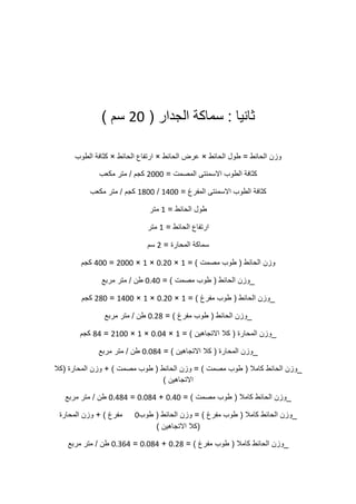 ‫ثانيا‬:‫سماكة‬‫الجدار‬(02‫سم‬)
‫وزن‬‫الحائط‬=‫طول‬‫الحائط‬×‫عرض‬‫الحائط‬×‫ارتفاع‬‫الحائط‬×‫كثافة‬‫الطوب‬
‫كثافة‬‫الطوب‬‫االسمنتى‬‫المصمت‬=0222‫كجم‬/‫متر‬‫مكعب‬
‫كثافة‬‫الطوب‬‫االسمنتى‬‫المفرغ‬=5022/5022‫كجم‬/‫متر‬‫مكعب‬
‫طول‬‫الحائط‬=5‫متر‬
‫ارتفاع‬‫الحائط‬=5‫متر‬
‫سماكة‬‫المحارة‬=0‫سم‬
‫وزن‬‫الحائط‬(‫طوب‬‫مصمت‬= )5×2102×5×0222=022‫كجم‬
_‫وزن‬‫الحائط‬(‫طوب‬‫مصمت‬= )2102‫طن‬/‫متر‬‫مربع‬
_‫وزن‬‫الحائط‬(‫طوب‬‫مفرغ‬= )5×2102×5×5022=002‫كجم‬
_‫وزن‬‫الحائط‬(‫طوب‬‫مفرغ‬= )2100‫طن‬/‫متر‬‫مربع‬
_‫وزن‬‫المحارة‬(‫كال‬‫االتجاهين‬= )5×2120×5×0522=00‫كجم‬
_‫وزن‬‫المحارة‬(‫كال‬‫االتجاهين‬= )21200‫طن‬/‫متر‬‫مربع‬
_‫وزن‬‫الحائط‬‫كامال‬(‫طوب‬‫مصمت‬= )‫وزن‬‫الحائط‬(‫طوب‬‫مصمت‬+ )‫وزن‬‫المحارة‬(‫كال‬
‫االتجاهين‬)
_‫وزن‬‫الحائط‬‫كامال‬(‫طوب‬‫مصمت‬= )2102+21200=21000‫طن‬/‫متر‬‫مربع‬
_‫وزن‬‫الحائط‬‫كامال‬(‫طوب‬‫مفرغ‬= )‫وزن‬‫الحائط‬(‫طوب‬2‫مفرغ‬+ )‫وزن‬‫المحارة‬
(‫كال‬‫االتجاهين‬)
_‫وزن‬‫الحائط‬‫كامال‬(‫طوب‬‫مفرغ‬= )2100+21200=210.0‫طن‬/‫متر‬‫مربع‬
 