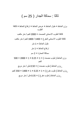 ‫ثالثا‬:‫سماكة‬‫الجدار‬(01‫سم‬)
‫وزن‬‫الحائط‬=‫طول‬‫الحائط‬×‫عرض‬‫الحائط‬×‫ارتفاع‬‫الحائط‬×‫كثافة‬
‫الطوب‬
‫كثافة‬‫الطوب‬‫االسمنتى‬‫المصمت‬=0222‫كجم‬/‫متر‬‫مكعب‬
‫كثافة‬‫الطوب‬‫االسمنتى‬‫المفرغ‬=5022/5022‫كجم‬/‫متر‬‫مكعب‬
‫طول‬‫الحائط‬=5‫متر‬
‫ارتفاع‬‫الحائط‬=5‫متر‬
‫سماكة‬‫المحارة‬=0‫سم‬
‫وزن‬‫الحائط‬(‫طوب‬‫مصمت‬= )5×2101×5×0222=122
‫كجم‬
_‫وزن‬‫الحائط‬(‫طوب‬‫مصمت‬= )2112‫طن‬/‫متر‬‫مربع‬
_‫وزن‬‫الحائط‬(‫طوب‬‫مفرغ‬= )5×2101×5×5022=012‫كجم‬
_‫وزن‬‫الحائط‬(‫طوب‬‫مفرغ‬= )2101‫طن‬/‫متر‬‫مربع‬
 