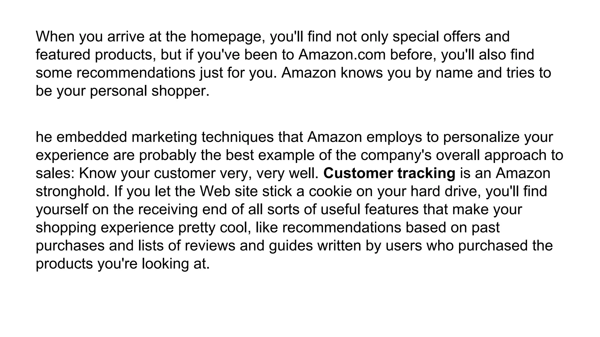 When you arrive at the homepage, you'll find not only special offers and
featured products, but if you've been to Amazon.com before, you'll also find
some recommendations just for you. Amazon knows you by name and tries to
be your personal shopper.
he embedded marketing techniques that Amazon employs to personalize your
experience are probably the best example of the company's overall approach to
sales: Know your customer very, very well. Customer tracking is an Amazon
stronghold. If you let the Web site stick a cookie on your hard drive, you'll find
yourself on the receiving end of all sorts of useful features that make your
shopping experience pretty cool, like recommendations based on past
purchases and lists of reviews and guides written by users who purchased the
products you're looking at.
 