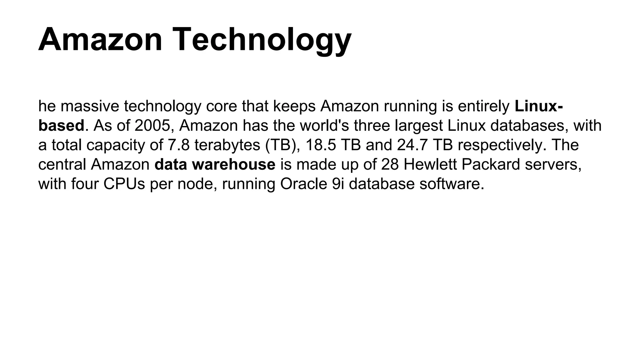 Amazon Technology
he massive technology core that keeps Amazon running is entirely Linux-
based. As of 2005, Amazon has the world's three largest Linux databases, with
a total capacity of 7.8 terabytes (TB), 18.5 TB and 24.7 TB respectively. The
central Amazon data warehouse is made up of 28 Hewlett Packard servers,
with four CPUs per node, running Oracle 9i database software.
 