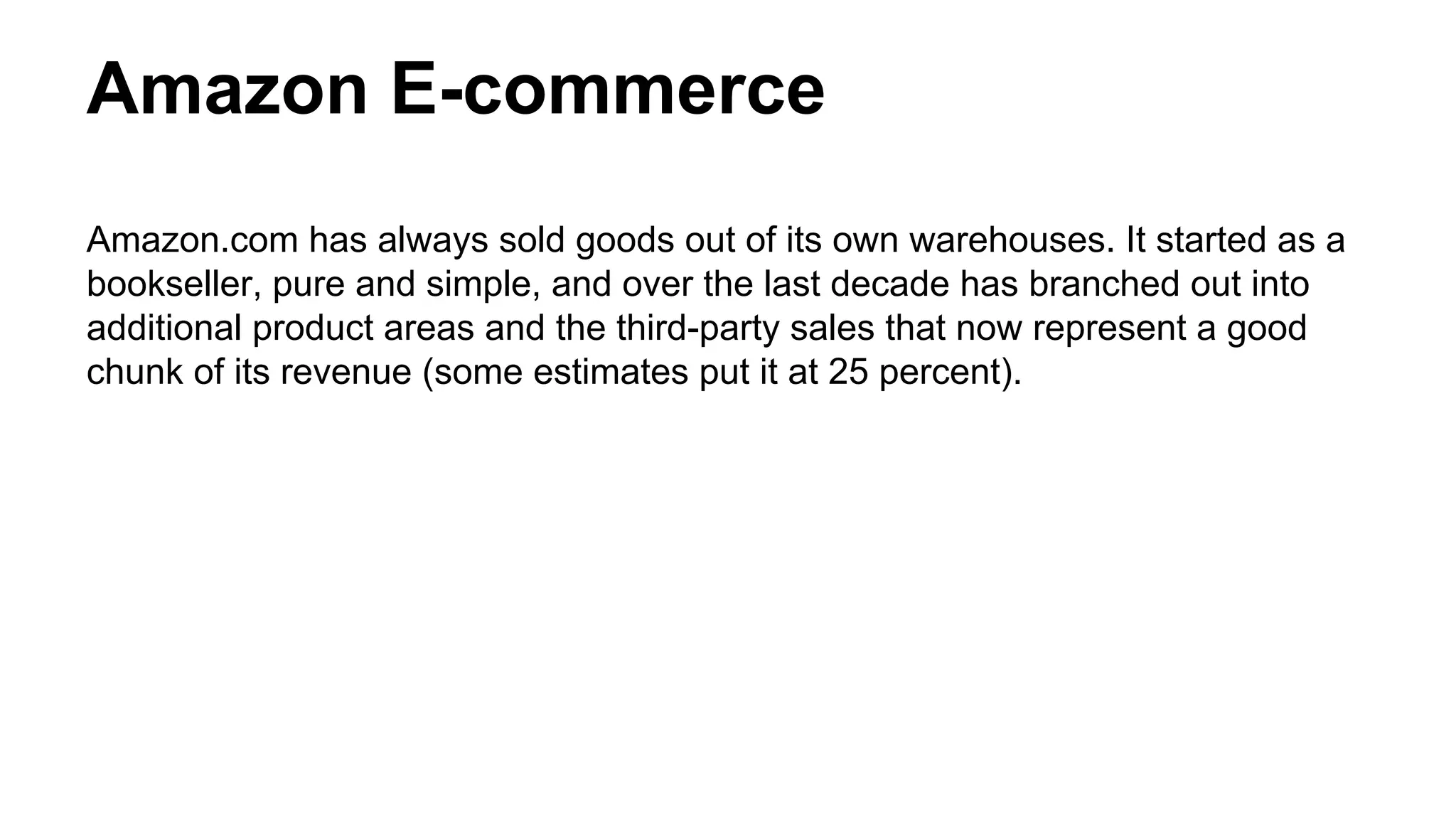 Amazon E-commerce
Amazon.com has always sold goods out of its own warehouses. It started as a
bookseller, pure and simple, and over the last decade has branched out into
additional product areas and the third-party sales that now represent a good
chunk of its revenue (some estimates put it at 25 percent).
 