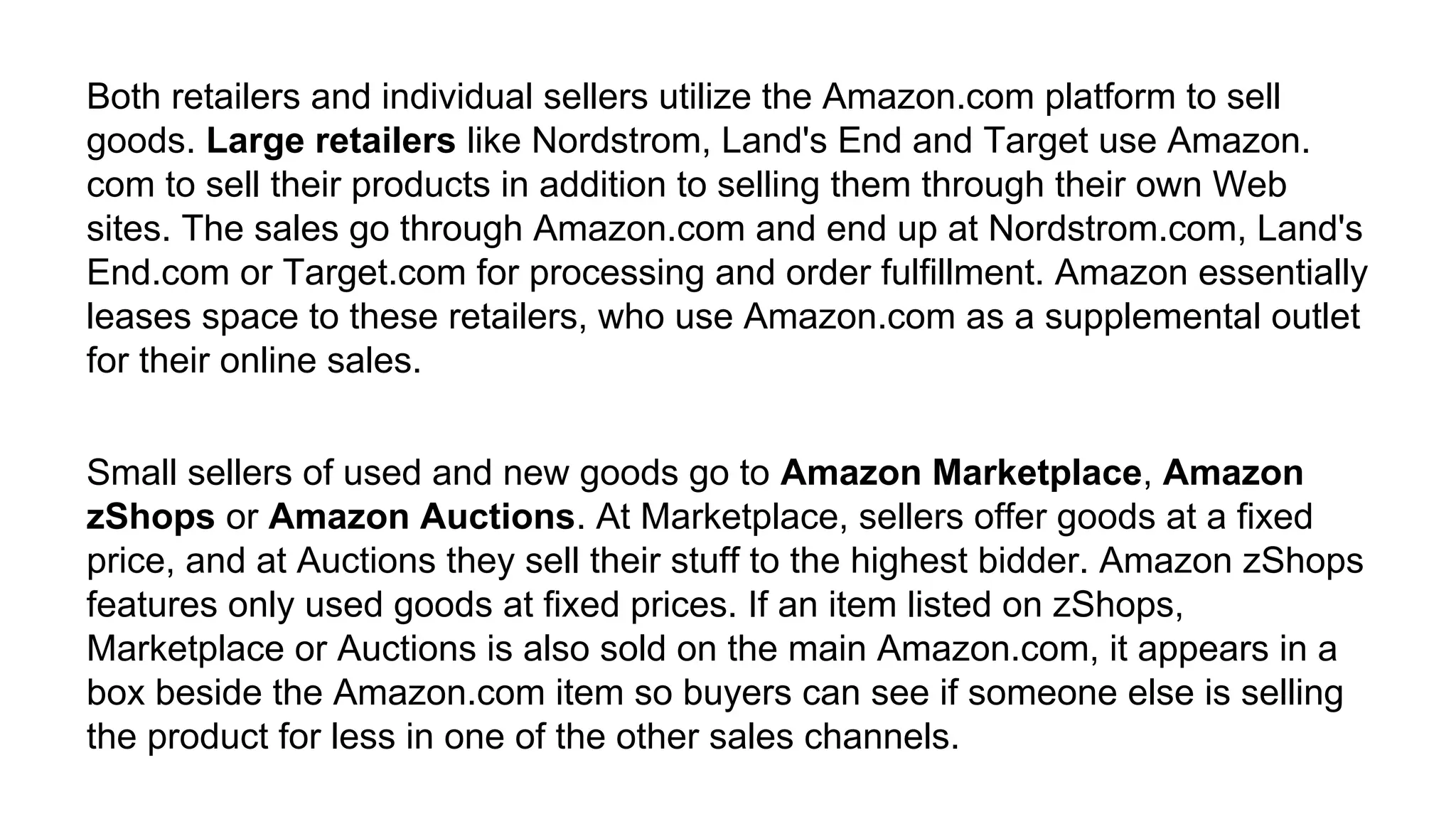 Both retailers and individual sellers utilize the Amazon.com platform to sell
goods. Large retailers like Nordstrom, Land's End and Target use Amazon.
com to sell their products in addition to selling them through their own Web
sites. The sales go through Amazon.com and end up at Nordstrom.com, Land's
End.com or Target.com for processing and order fulfillment. Amazon essentially
leases space to these retailers, who use Amazon.com as a supplemental outlet
for their online sales.
Small sellers of used and new goods go to Amazon Marketplace, Amazon
zShops or Amazon Auctions. At Marketplace, sellers offer goods at a fixed
price, and at Auctions they sell their stuff to the highest bidder. Amazon zShops
features only used goods at fixed prices. If an item listed on zShops,
Marketplace or Auctions is also sold on the main Amazon.com, it appears in a
box beside the Amazon.com item so buyers can see if someone else is selling
the product for less in one of the other sales channels.
 