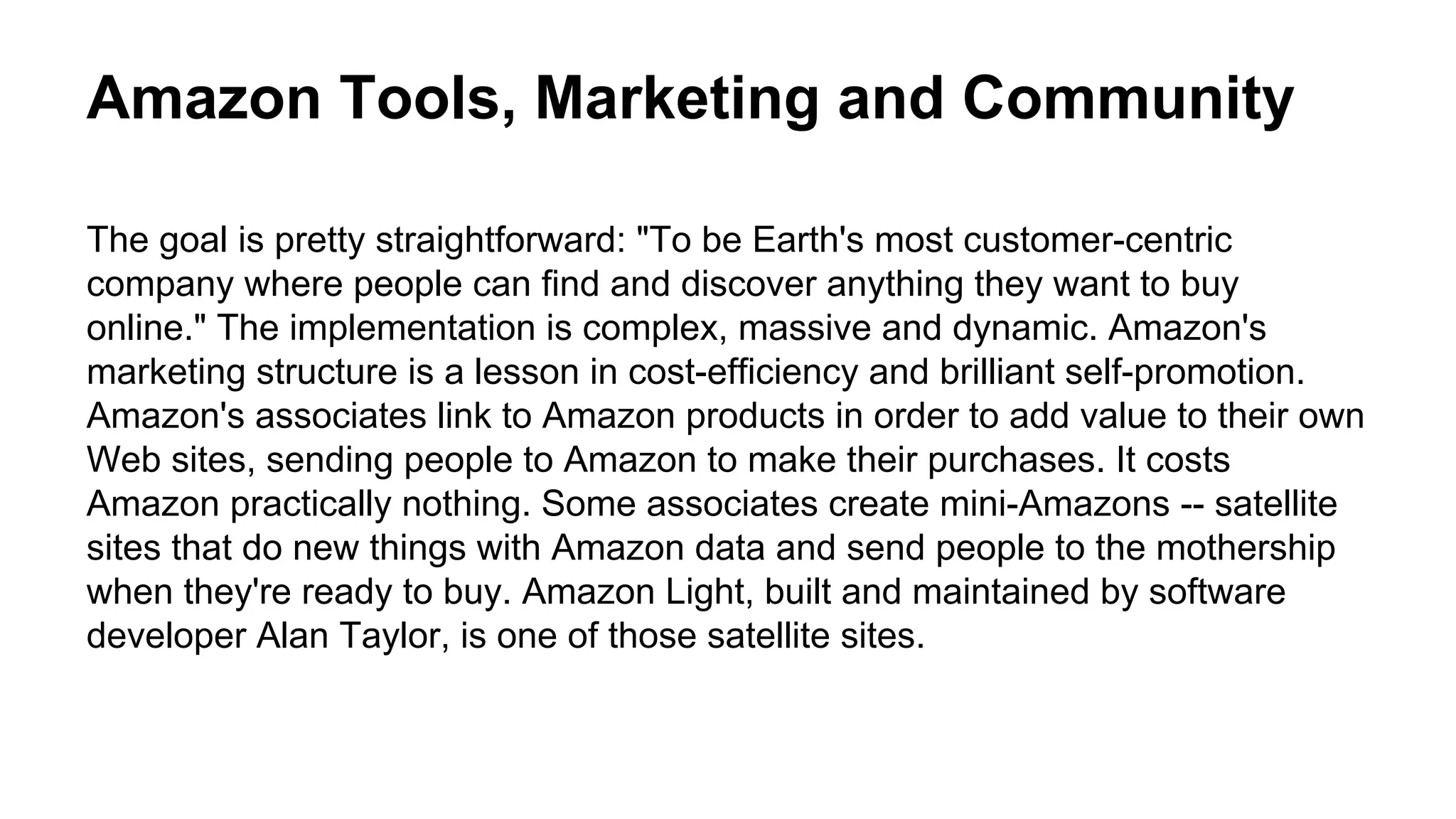 Amazon Tools, Marketing and Community
The goal is pretty straightforward: "To be Earth's most customer-centric
company where people can find and discover anything they want to buy
online." The implementation is complex, massive and dynamic. Amazon's
marketing structure is a lesson in cost-efficiency and brilliant self-promotion.
Amazon's associates link to Amazon products in order to add value to their own
Web sites, sending people to Amazon to make their purchases. It costs
Amazon practically nothing. Some associates create mini-Amazons -- satellite
sites that do new things with Amazon data and send people to the mothership
when they're ready to buy. Amazon Light, built and maintained by software
developer Alan Taylor, is one of those satellite sites.
 