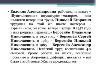 • Евдокия Александровна работала на шахте «
Шушталепская» штукатуром–маляром, она
является ветераном труда. Николай Егорович
трудился на этой же шахте мастером –
взрывником, он тоже ветеран труда. В 1957 году
у них родился первенец - Берсенёв Владимир
Николаевич, в 1959 году - Берсенёв Сергей
Николаевич, в 1963 - Берсенёв Николай
Николаевич, в 1965 - Берсенёв Александр
Николаевич. Нелёгкий труд воспитания 4-х
сыновей, кроме работы на шахте, всеобщие
посевные и уборочные, дефицит, нехватка – всё
было в этой семье. Жизнь продолжалась.
 
