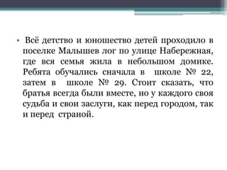 • Всё детство и юношество детей проходило в
поселке Малышев лог по улице Набережная,
где вся семья жила в небольшом домике.
Ребята обучались сначала в школе № 22,
затем в школе № 29. Стоит сказать, что
братья всегда были вместе, но у каждого своя
судьба и свои заслуги, как перед городом, так
и перед страной.
 