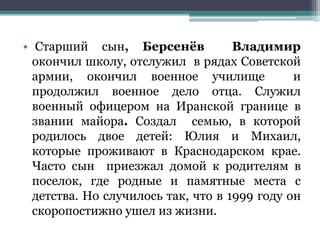 • Старший сын, Берсенёв Владимир
окончил школу, отслужил в рядах Советской
армии, окончил военное училище и
продолжил военное дело отца. Служил
военный офицером на Иранской границе в
звании майора. Создал семью, в которой
родилось двое детей: Юлия и Михаил,
которые проживают в Краснодарском крае.
Часто сын приезжал домой к родителям в
поселок, где родные и памятные места с
детства. Но случилось так, что в 1999 году он
скоропостижно ушел из жизни.
 