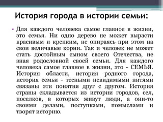 • Для каждого человека самое главное в жизни,
это семья. Ни одно дерево не может вырасти
красивым и крепким, не опираясь при этом на
свои величавые корни. Так и человек не может
стать достойным сыном своего Отечества, не
зная родословной своей семьи. Для каждого
человека самое главное в жизни, это - СЕМЬЯ.
История области, история родного города,
история семьи - тесными невидимыми нитями
связаны эти понятия друг с другом. История
страны складывается из истории городов, сел,
поселков, в которых живут люди, а они-то
своими делами, поступками, помыслами и
творят историю.
История города в истории семьи:
 