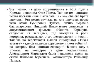 • Эту песню, на день пограничника в 2013 году в
Кремле, исполнил Стас Пьеха. Так же им написана
песня посвященная шахтерам. Так как оба его брата
шахтеры. Эта песня звучала на дне шахтера, после
чего Аман Гумирович Тулеев, лично выразил
благодарность. Николай Николаевич снимался в
документальном фильме «Никита Карацупа,
следопыт из легенды», где выступал в роли
историка, рассказывал о его деятельности и жизни.
Так же на телеканалы вышел кинофильм «Тихая
застава» - где он являлся первоисточником событий,
по которым был написан сценарий. В 2012 году в
Кремле, на концерте ,в день пограничника,
Александром Маршалом была исполнена песня на
стихи Николая Берсенева, композитора Раймонда
Паулса.
 