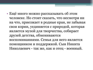 • Ещё много можно рассказывать об этом
человеке. Но стоит сказать, что несмотря ни
на что, приезжает в родные края, не забывая
свои корни, уединяется с природой, которая
является музой для творчества, собирает
друзей детства, обмениваются
воспоминаниями. Семья для него является
помощником и поддержкой. Сын Никита
Николаевич - так же, как и отец - военный.
 