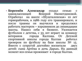 • Берсенёв Александр создал семью с
одноклассницей Венерой Назметдиновой.
Отработал на шахте «Шушталепская» 10 лет
горнорабочим, в 1986 году его травмировало, и
после травмы он выучился и продолжил
работать мастером – взрывником до ликвидации
шахты. Нашел себя в бизнесе. Увлекается
футболом с детства, с 35 лет играет за команду
ветеранов города Калтана. От Детской
спортивной школы города Калтан работал
тренером по футболу на базе школы № 15.
Вместе с супругой достойно воспитали двух
детей: сына Артёма и дочь Дарью. На данный
момент вся семья проживает в городе Калтан.
 