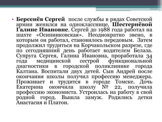• Берсенёв Сергей после службы в рядах Советской
армии женился на однокласснице, Шестернёвой
Галине Ивановне. Сергей до 1988 года работал на
шахте «Осинниковская». Неоднократно звено, в
которым он работал, становилось передовым. Затем
продолжил трудиться на Корчакольском разрезе, где
по сегодняшний день работает водителем Белаза.
Супруга Сергея, Галина Ивановна, проработала 34
года медицинской сестрой функциональной
диагностики в городской поликлинике города
Калтана. Воспитали двух детей. Сын Андрей после
окончания школы получил профессию менеджера.
Проживает и трудится в городе Томске. Дочь
Екатерина окончила школу № 22, получила
профессию экономиста. Устроилась на работу в свой
родной город. Вышла замуж. Родились детки
Анастасия и Платон.
 