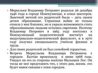 • Меркульев Владимир Петрович родился 26 декабря
1946 года в городе Новокузнецке, в семье шахтеров.
Заветной мечтой его родителей была – дать своим
детям образование. Страшная война не только
отняла у них близких, но и украла возможность стать
образованными людьми остались сиротами. Поэтому
Владимир Петрович в 1965 году поступил в
Новокузнецкий педагогический институт на
индустриально-педагогический факультет, и в 1970
году получил специальность учителя физики и
труда.
• Для своих родителей он был семейной гордостью.
• Встреча Меркульева Владимира Петровича с
городом Калтан произошла в июне 1968 года.
Увидел он его со стороны посёлка Малышев Лог. Он
тогда не мог представить что, с этого дня, жизнь его
будет навек связана с этим городом.
 