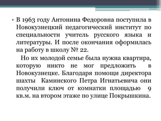 • В 1963 году Антонина Федоровна поступила в
Новокузнецкий педагогический институт по
специальности учитель русского языка и
литературы. И после окончания оформилась
на работу в школу № 22.
Но их молодой семье была нужна квартира,
которую никто не мог предложить в
Новокузнецке. Благодаря помощи директора
шахты Каминского Петра Игнатьевича они
получили ключ от комнатки площадью 9
кв.м. на втором этаже по улице Покрышкина.
 