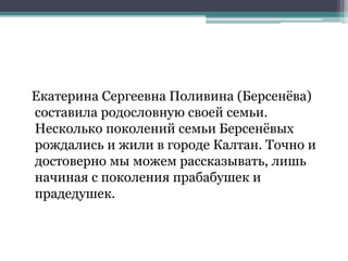 Екатерина Сергеевна Поливина (Берсенёва)
составила родословную своей семьи.
Несколько поколений семьи Берсенёвых
рождались и жили в городе Калтан. Точно и
достоверно мы можем рассказывать, лишь
начиная с поколения прабабушек и
прадедушек.
 