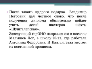 • После такого щедрого подарка Владимир
Петрович дал честное слово, что после
получения диплома обязательно пойдет
учить детей шахтеров шахты
«Шушталепская».
Заведующий горОНО направил его в поселок
Малышев Лог, в школу №22, где работала
Антонина Федоровна. И Калтан, стал местом
их постоянной прописки.
 