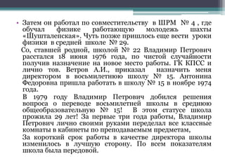 • Затем он работал по совместительству в ШРМ № 4 , где
обучал физике работающую молодежь шахты
«Шушталепская». Чуть позже пришлось еще вести уроки
физики в средней школе № 29.
Со, ставшей родной, школой № 22 Владимир Петрович
расстался 18 июня 1976 года, по чистой случайности
получив назначение на новое место работы. ГК КПСС и
лично тов. Ветров А.И., приказал назначить меня
директором в восьмилетнюю школу № 15. Антонина
Федоровна пришла работать в школу № 15 в ноябре 1974
года.
В 1979 году Владимир Петрович добился решения
вопроса о переводе восьмилетней школы в среднюю
общеобразовательную № 15! В этом статусе школа
прожила 29 лет! За первые три года работы, Владимир
Петрович лично своими руками переделал все классные
комнаты в кабинеты по преподаваемым предметам,
За короткий срок работы в качестве директора школы
изменилось в лучшую сторону. По всем показателям
школа была передовой.
 