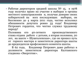 • Работая директором средней школы № 15, в 1978
году получил право на участие в выборах в органы
местного самоуправления и, получая доверие своих
избирателей на всех последующих выборах, он
бессменно до 4 марта 2011 года, честно исполнял
обязанности депутата ровно 33 года! Владимир
Петрович гордится, что честно служил трудовому
народу!
Половина его 40-летнего производственного
стажа отдана работе с детьми, а вторая половина, 20
лет, на шахте « Шушталепская», где он прошел путь
от горного мастера и заместителя директора шахты
до председателя профсоюзного комитета шахты.
В 62 года, Владимир Петрович даже работал в
должности заместителя директора Калтанского
стадиона «Энергетик».
 