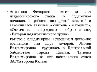 • Антонина Федоровна имеет 40 лет
педагогического стажа. Её педагогика
началась с работы пионерской вожатой и
закончилась званием «Учитель - методист»,
«Отличник народного образования»,
«Ветеран педагогического труда».
Вместе с Владимиром Петровичем достойно
воспитали они двух дочерей. Лилия
Владимировна трудилась в Центральной
библиотеке города Калтан, Татьяна
Владимировна 10 лет возглавляла отдел
ЗАГСа города Калтан.
 