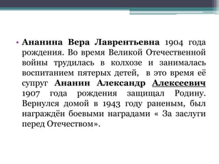 • Ананина Вера Лаврентьевна 1904 года
рождения. Во время Великой Отечественной
войны трудилась в колхозе и занималась
воспитанием пятерых детей, в это время её
супруг Ананин Александр Алексеевич
1907 года рождения защищал Родину.
Вернулся домой в 1943 году раненым, был
награждён боевыми наградами « За заслуги
перед Отечеством».
 