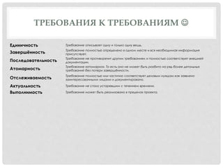 ТРЕБОВАНИЯ К ТРЕБОВАНИЯМ 
Единичность Требование описывает одну и только одну вещь.
Завершённость
Требование полностью определено в одном месте и вся необходимая информация
присутствует.
Последовательность
Требование не противоречит другим требованиям и полностью соответствует внешней
документации.
Атомарность
Требование «атомарно». То есть оно не может быть разбито на ряд более детальных
требований без потери завершённости.
Отслеживаемость
Требование полностью или частично соответствует деловым нуждам как заявлено
заинтересованными лицами и документировано.
Актуальность Требование не стало устаревшим с течением времени.
Выполнимость Требование может быть реализовано в пределах проекта.
 
