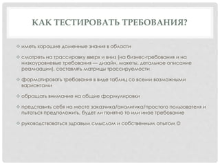 КАК ТЕСТИРОВАТЬ ТРЕБОВАНИЯ?
 иметь хорошие доменные знания в области
 смотреть на трассировку вверх и вниз (на бизнес-требования и на
низкоуровневые требования — дизайн, макеты, детальное описание
реализации), составлять матрицы трассируемости
 форматировать требования в виде таблиц со всеми возможными
вариантами
 обращать внимание на общие формулировки
 представить себя на месте заказчика/аналитика/простого пользователя и
пытаться предположить, будет ли понятно то или иное требование
 руководствоваться здравым смыслом и собственным опытом 
 