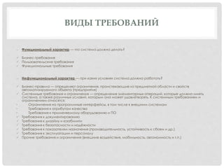 ВИДЫ ТРЕБОВАНИЙ
o Функциональный характер — что система должна делать?
 Бизнес-требования
 Пользовательские требования
 Функциональные требования
o Нефункциональный характер — при каких условиях система должна работать?
 Бизнес-правила — определяют ограничения, проистекающие из предметной области и свойств
автоматизируемого объекта (предприятия)
 Системные требования и ограничения — определения элементарных операций, которые должна иметь
система, а также различных условий, которым она может удовлетворять. К системным требованиям и
ограничениям относятся:
• Ограничения на программные интерфейсы, в том числе к внешним системам
• Требования к атрибутам качества
• Требования к применяемому оборудованию и ПО
 Требования к документированию
 Требования к дизайну и юзабилити
 Требования к безопасности и надёжности
 Требования к показателям назначения (производительность, устойчивость к сбоям и др.)
 Требования к эксплуатации и персоналу
 Прочие требования и ограничения (внешние воздействия, мобильность, автономность и т.п.)
 