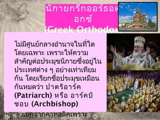 นิกายกรีกออร์ธอด
อกซ์
(Greek Orthodox)
ไม่มีศูนย์กลางอำานาจในที่ใด
โดยเฉพาะ เพราะให้ความ
สำาคัญต่อประมุขนิกายซึ่งอยู่ใน
ประเทศต่าง ๆ อย่างเท่าเทียม
กัน โดยเรียกชื่อประมุขเหมือน
กันหมดว่า ปาตริอาร์ค
(Patriarch) หรือ อาร์คบิ
ชอบ (Archbishop)
– แยกจากคาทอลิคเพราะ
 