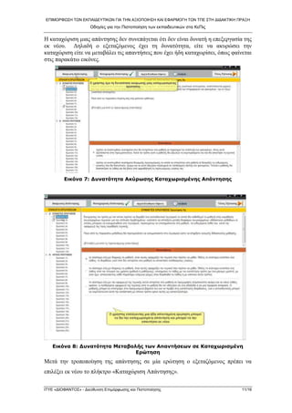 ΕΠΙΜΟΡΦΩ΢Η ΣΩΝ ΕΚΠΑΙΔΕΤΣΙΚΩΝ ΓΙΑ ΣΗΝ ΑΞΙΟΠΟΙΗ΢Η ΚΑΙ ΕΦΑΡΜΟΓΗ ΣΩΝ ΣΠΕ ΢ΣΗ ΔΙΔΑΚΣΙΚΗ ΠΡΑΞΗ
Οδηγίες για ηην Πιζηοποίηζη ηων εκπαιδεσηικών ζηα ΚεΠις
ΙΣΤΕ «ΔΙΟΦΑΝΣΟ΢» - Διεύθσνζη Επιμόρθωζης και Πιζηοποίηζης 11/16
Η θαηαρώξηζε κηαο απάληεζεο δελ ζπλεπάγεηαη όηη δελ είλαη δπλαηή ε επεμεξγαζία ηεο
εθ λένπ. Γειαδή ν εμεηαδόκελνο έρεη ηε δπλαηόηεηα, είηε λα αθπξώζεη ηελ
θαηαρώξηζε είηε λα κεηαβάιεη ηηο απαληήζεηο πνπ έρεη ήδε θαηαρσξίζεη, όπσο θαίλεηαη
ζηηο παξαθάησ εηθόλεο.
Εηθόλα 7: Δπλαηόηεηα Αθύξσζεο Καηαρσξηζκέλεο Απάληεζεο
Εηθόλα 8: Δπλαηόηεηα Μεηαβνιήο ησλ Απαληήζεσλ ζε Καηαρσξηζκέλε
Εξώηεζε
Μεηά ηελ ηξνπνπνίεζε ηεο απάληεζεο ζε κία εξώηεζε ν εμεηαδόκελνο πξέπεη λα
επηιέμεη εθ λένπ ην πιήθηξν «Καηαρώξηζε Απάληεζεο».
 