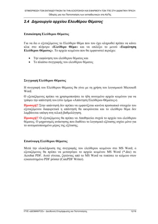 ΕΠΙΜΟΡΦΩ΢Η ΣΩΝ ΕΚΠΑΙΔΕΤΣΙΚΩΝ ΓΙΑ ΣΗΝ ΑΞΙΟΠΟΙΗ΢Η ΚΑΙ ΕΦΑΡΜΟΓΗ ΣΩΝ ΣΠΕ ΢ΣΗ ΔΙΔΑΚΣΙΚΗ ΠΡΑΞΗ
Οδηγίες για ηην Πιζηοποίηζη ηων εκπαιδεσηικών ζηα ΚεΠις
ΙΣΤΕ «ΔΙΟΦΑΝΣΟ΢» - Διεύθσνζη Επιμόρθωζης και Πιζηοποίηζης 12/16
2.4 Δεκηνπξγία αξρείνπ Ειεπζέξνπ Θέκατνο
Δπηζθόπεζε Διεύζεξνπ Θέκαηνο
Γηα λα δεη ν εμεηαδόκελνο ην Διεύζεξν Θέκα πνπ ηνπ έρεη θιεξσζεί πξέπεη λα θάλεη
θιηθ ζην πιήθηξν «Διεύζεξν Θέκα» θαη λα επηιέμεη ην κελνύ «Δθθώλεζε
Διεύζεξνπ Θέκαηνο». Σν αξρείν θεηκέλνπ πνπ ζα εκθαληζηεί πεξηέρεη:
 Σελ εθθώλεζε ηνπ ειεύζεξνπ ζέκαηνο θαη
 Σν πιαίζην ζπγγξαθήο ηνπ ειεπζέξνπ ζέκαηνο
Σπγγξαθή Διεύζεξνπ Θέκαηνο
Η ζπγγξαθή ηνπ Διεύζεξνπ Θέκαηνο ζα γίλεη κε ηε ρξήζε ηνπ ινγηζκηθνύ Microsoft
Word.
Ο εμεηαδόκελνο πξέπεη λα ρξεζηκνπνηήζεη ην ήδε αλνηγκέλν αξρείν θεηκέλνπ γηα λα
γξάςεη ηελ απάληεζή ηνπ (ζην ηκήκα «Απάληεζε Διεύζεξνπ Θέκαηνο»).
Πξνζνρή!! ΢ηελ απάληεζή δελ πξέπεη λα εκθαλίδεηαη θαλέλα πξνζσπηθό ζηνηρείν ηνπ
εμεηαδόκελνπ δηαθνξεηηθά ε απάληεζή ζα αθπξώλεηαη θαη ην ειεύζεξν ζέκα δελ
ιακβάλεηαη ππόςε ζηε ηειηθή βαζκνιόγεζε.
Πξνζνρή!! Ο εμεηαδόκελνο ζα πξέπεη λα Απνζεθεύεη ζπρλά ηo αξρείν ηνπ ειεύζεξνπ
ζέκαηνο. Ο κεραληζκόο αλάθηεζεο πνπ δηαζέηεη ην ινγηζκηθό εμέηαζεο ηζρύεη κόλν γηα
ην απηνκαηνπνηεκέλν κέξνο ηεο εμέηαζεο.
Δπηζύλαςε Διεύζεξνπ Θέκαηνο
Μεηά ηελ νινθιήξσζε ηεο ζπγγξαθήο ηνπ ειεύζεξνπ θεηκέλνπ ζην MS Word, ν
εμεηαδόκελνο ζα πξέπεη λα κεηαηξέςεη ην αξρείν θεηκέλνπ MS Word (*.doc) ζε
Acrobat PDF. Απηό γίλεηαη, δεηώληαο από ην MS Word λα ηππώζεη ην θείκελν ζηνλ
εγθαηεζηεκέλν PDF printer (CutePDF Writer).
 