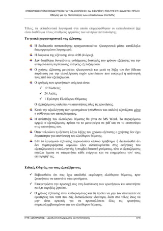 ΕΠΙΜΟΡΦΩ΢Η ΣΩΝ ΕΚΠΑΙΔΕΤΣΙΚΩΝ ΓΙΑ ΣΗΝ ΑΞΙΟΠΟΙΗ΢Η ΚΑΙ ΕΦΑΡΜΟΓΗ ΣΩΝ ΣΠΕ ΢ΣΗ ΔΙΔΑΚΣΙΚΗ ΠΡΑΞΗ
Οδηγίες για ηην Πιζηοποίηζη ηων εκπαιδεσηικών ζηα ΚεΠις
ΙΣΤΕ «ΔΙΟΦΑΝΣΟ΢» - Διεύθσνζη Επιμόρθωζης και Πιζηοποίηζης 4/16
Σέινο, ηα εθπαηδεπηηθά ινγηζκηθά ζηα νπνία επηκνξθώζεθαλ νη εθπαηδεπηηθνί δελ
είλαη δηαζέζηκα ζηνπο ζηαζκνύο εξγαζίαο ησλ θέληξσλ πηζηνπνίεζεο.
Τα γεληθά ραξαθηεξηζηηθά ηεο εμέηαζεο
Η δηαδηθαζία πηζηνπνίεζεο πξαγκαηνπνηείηαη ειεθηξνληθά κέζσ θαηάιιεια
δηακνξθσκέλνπ ινγηζκηθνύ.
Η δηάξθεηα ηεο εμέηαζεο είλαη 4:00 (4 ώξεο).
Γελ δηαηίζεηαη δπλαηόηεηα ελδηάκεζεο δηαθνπήο ηνπ ρξόλνπ εμέηαζεο γηα ηελ
αληηκεηώπηζε πεξίπησζεο αλάγθεο εμεηαδόκελνπ.
Ο ρξόλνο εμέηαζεο κεηξηέηαη ειεθηξνληθά θαη κεηά ηε ιήμε ηνπ δελ δίδεηαη
παξάηαζε γηα ηελ νινθιήξσζε ηπρόλ εξσηήζεσλ πνπ εθθξεκεί ε απάληεζή
ηνπο από ηνλ εμεηαδόκελν.
Ο αξηζκόο ησλ εξσηήζεσλ ελόο test είλαη:
 12 ΢ύλζεηεο
 24 Απιέο
 1 Δξώηεζε Διεύζεξνπ Θέκαηνο
Ο εμεηαδόκελνο θαιείηαη λα απαληήζεηο όιεο ηηο εξσηήζεηο.
Καηά ηελ αμηνιόγεζε ησλ εξσηεκάησλ (ζύλζεησλ θαη απιώλ) εμεηάδεηαη κόλν
ε νξζόηεηα ηνπ απνηειέζκαηνο.
Η αλάπηπμε ηνπ ειεύζεξνπ ζέκαηνο ζα γίλεη ζε MS Word. Σν παξαγόκελν
αξρείν ν εμεηαδόκελνο πξέπεη λα ην κεηαηξέςεη ζε pdf θαη λα ην επηζπλάςεη
ζηηο απαληήζεηο ηνπ.
Όηαλ ηειεηώλεη ε εμέηαζε ιόγσ ιήμεο ηνπ ρξόλνπ εμέηαζεο o ρξήζηεο δελ έρεη
δπλαηόηεηα γηα επηζύλαςε ηνπ ειεύζεξνπ ζέκαηνο.
Δάλ ην ινγηζκηθό εμέηαζεο παξνπζηάζεη θάπνην πξόβιεκα ή δηαπηζησζεί όηη
δελ ζπκπεξηθέξεηαη «νκαιά» (δελ αληαπνθξίλεηαη ζηηο ελέξγεηεο ηνπ
εμεηαδόκελνπ) ν ππνινγηζηήο ή ζπκβεί δηαθνπή ξεύκαηνο, ηόηε ν εμεηαδόκελνο
νθείιεη άκεζα λα ζηακαηήζεη θάζε ελέξγεηα θαη λα ελεκεξώζεη ηνλ/ ηνπο
επηηεξεηή/ ηεο.
Δηδηθέο Οδεγίεο γηα ηνπο εμεηαδόκελνπο
 Βεβαησζείηε όηη ζαο έρεη απνδνζεί εθθώλεζε ειεύζεξνπ ζέκαηνο, πξηλ
μεθηλήζεηε λα απαληάηε ζηα εξσηήκαηα.
 Δπηθεληξώζηε ηελ πξνζνρή ζαο ζηε δηαηύπσζε ησλ εξσηήζεσλ θαη απαληήζηε
ζε ό,ηη αθξηβώο δεηείηαη.
 Ο ρξόλνο εμέηαζεο είλαη θαζνξηζκέλνο θαη ζα πξέπεη λα κελ ηνλ ζπαηαιάηε ζε
εξσηήζεηο ηνπ ηεζη πνπ ζαο δπζθνιεύνπλ ηδηαίηεξα, δηόηη ζην ηέινο ίζσο λα
κελ είλαη αξθεηόο γηα λα πξνζπειάζεηε όιεο ηηο εξσηήζεηο
ζπκπεξηιακβαλνκέλνπ θαη ηνπ ειεύζεξνπ ζέκαηνο.
 