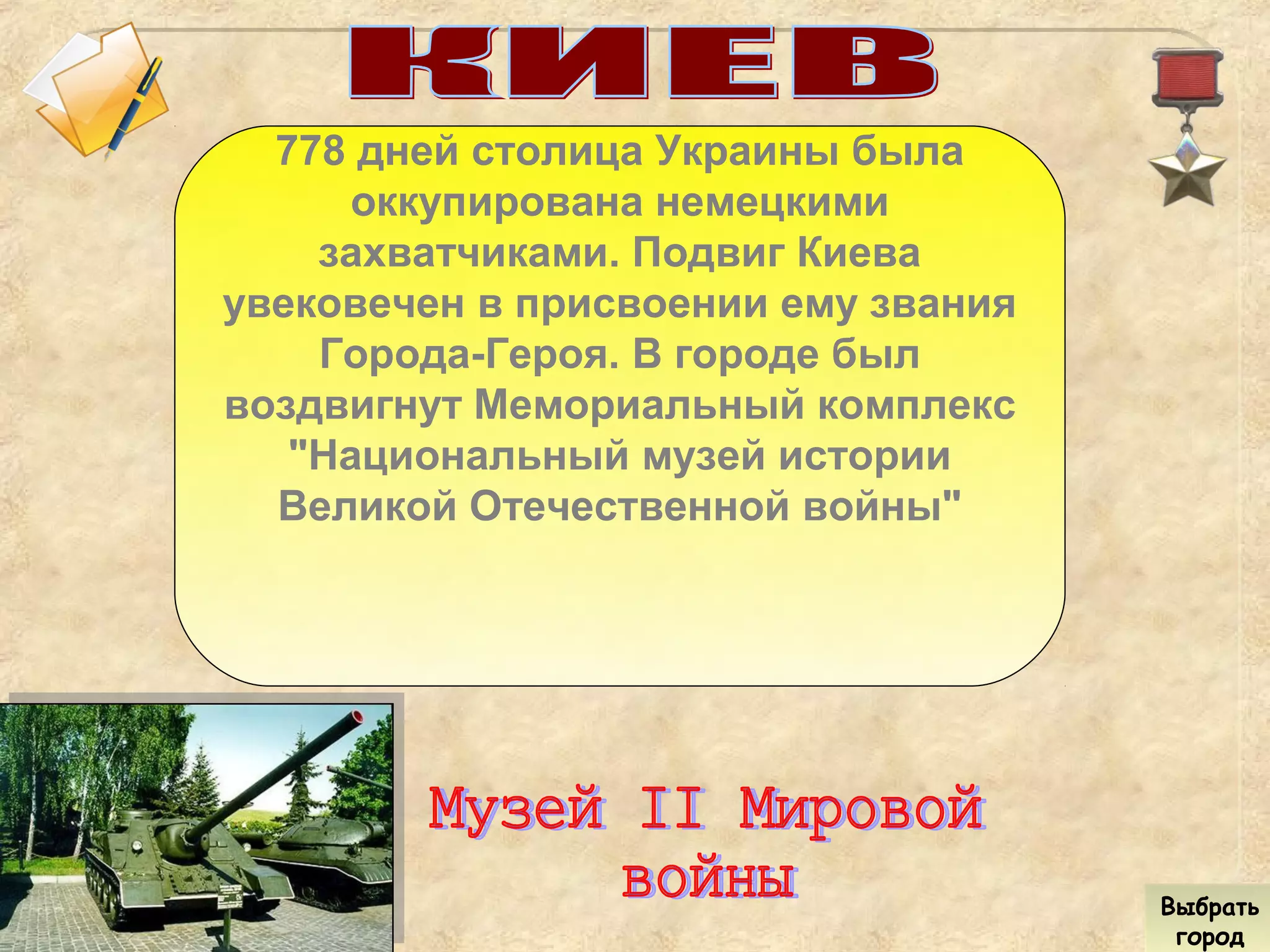 778 дней столица Украины была
оккупирована немецкими
захватчиками. Подвиг Киева
увековечен в присвоении ему звания
Города-Героя. В городе был
воздвигнут Мемориальный комплекс
"Национальный музей истории
Великой Отечественной войны"
Выбрать
город
Выбрать
город
 