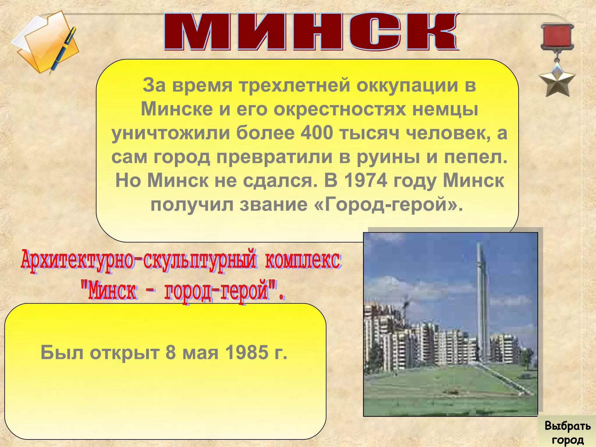 За время трехлетней оккупации в
Минске и его окрестностях немцы
уничтожили более 400 тысяч человек, а
сам город превратили в руины и пепел.
Но Минск не сдался. В 1974 году Минск
получил звание «Город-герой».
Был открыт 8 мая 1985 г.
Выбрать
город
Выбрать
город
 